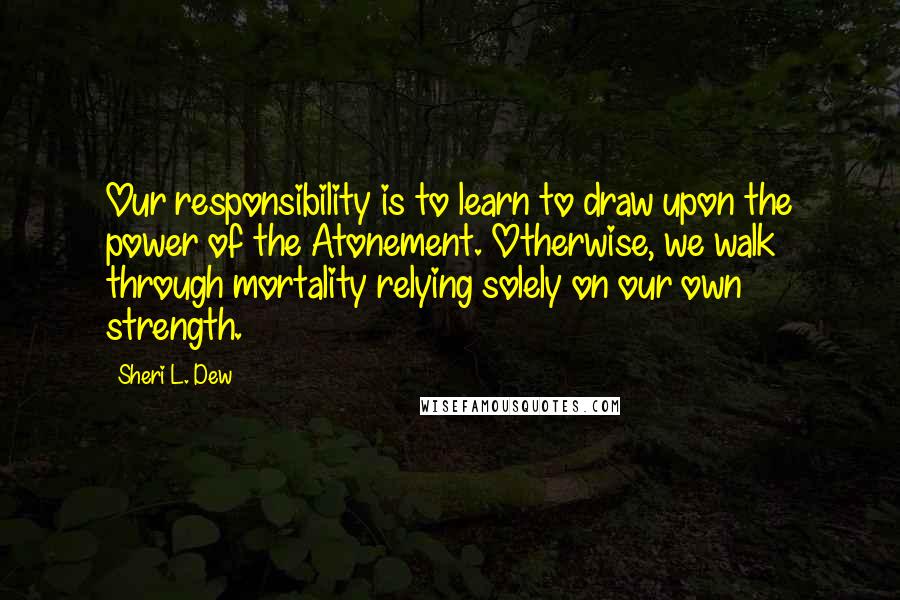 Sheri L. Dew Quotes: Our responsibility is to learn to draw upon the power of the Atonement. Otherwise, we walk through mortality relying solely on our own strength.