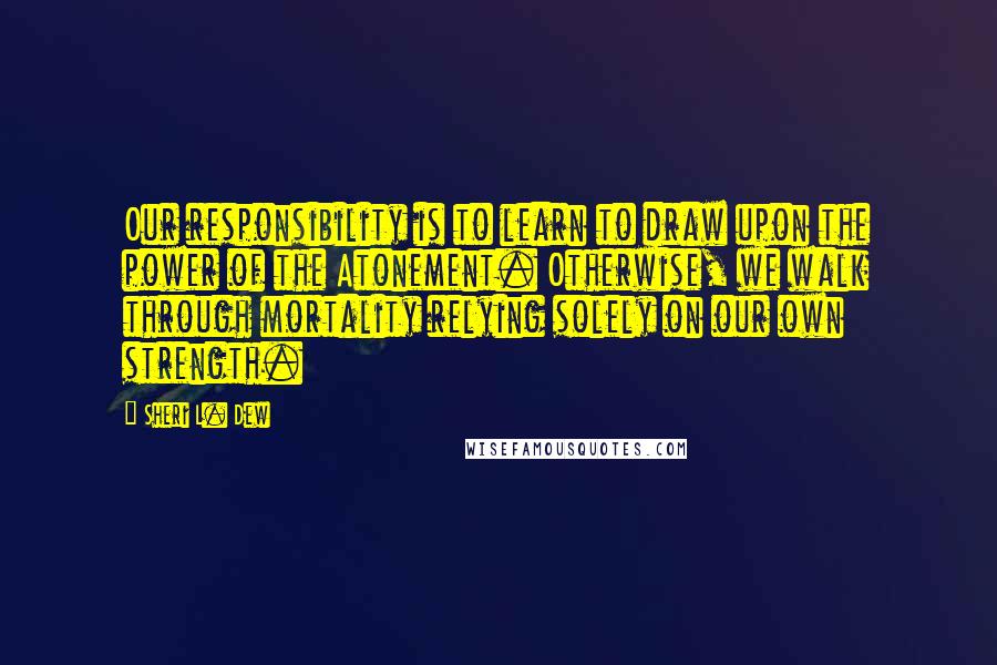 Sheri L. Dew Quotes: Our responsibility is to learn to draw upon the power of the Atonement. Otherwise, we walk through mortality relying solely on our own strength.