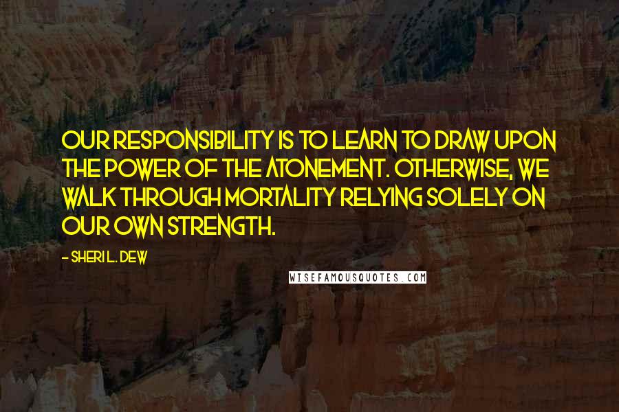 Sheri L. Dew Quotes: Our responsibility is to learn to draw upon the power of the Atonement. Otherwise, we walk through mortality relying solely on our own strength.