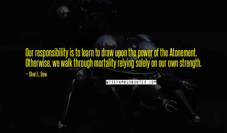 Sheri L. Dew Quotes: Our responsibility is to learn to draw upon the power of the Atonement. Otherwise, we walk through mortality relying solely on our own strength.