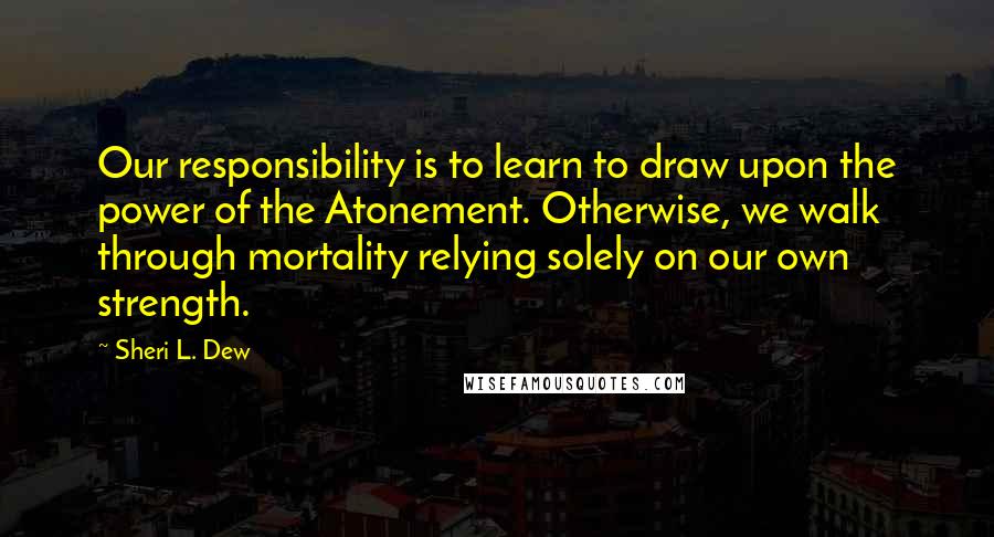 Sheri L. Dew Quotes: Our responsibility is to learn to draw upon the power of the Atonement. Otherwise, we walk through mortality relying solely on our own strength.