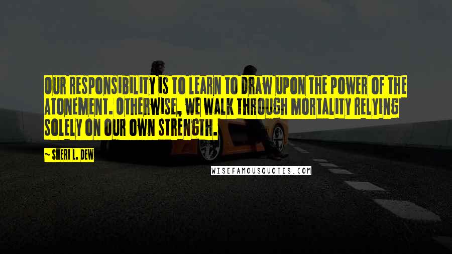 Sheri L. Dew Quotes: Our responsibility is to learn to draw upon the power of the Atonement. Otherwise, we walk through mortality relying solely on our own strength.