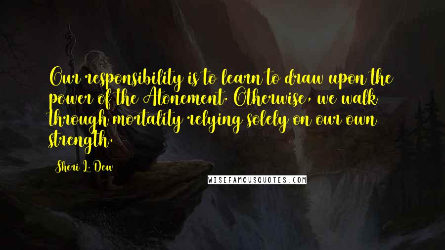 Sheri L. Dew Quotes: Our responsibility is to learn to draw upon the power of the Atonement. Otherwise, we walk through mortality relying solely on our own strength.