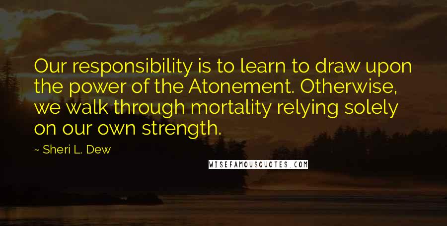 Sheri L. Dew Quotes: Our responsibility is to learn to draw upon the power of the Atonement. Otherwise, we walk through mortality relying solely on our own strength.