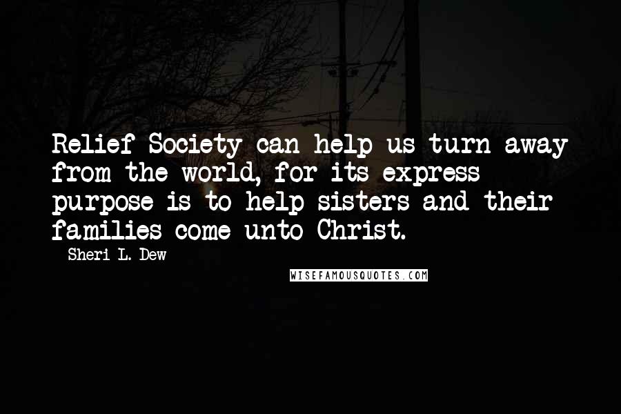 Sheri L. Dew Quotes: Relief Society can help us turn away from the world, for its express purpose is to help sisters and their families come unto Christ.