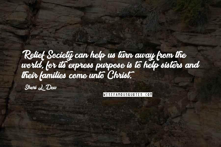 Sheri L. Dew Quotes: Relief Society can help us turn away from the world, for its express purpose is to help sisters and their families come unto Christ.