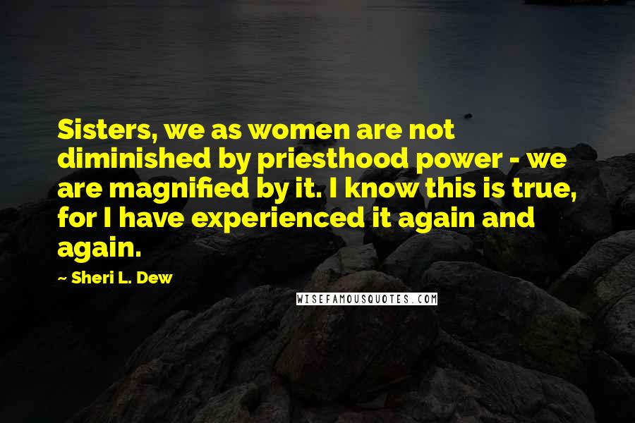 Sheri L. Dew Quotes: Sisters, we as women are not diminished by priesthood power - we are magnified by it. I know this is true, for I have experienced it again and again.
