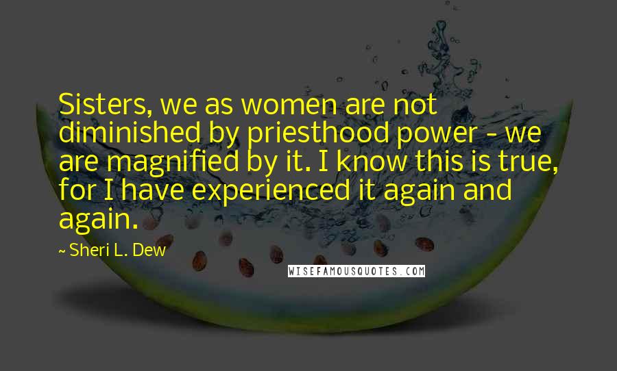 Sheri L. Dew Quotes: Sisters, we as women are not diminished by priesthood power - we are magnified by it. I know this is true, for I have experienced it again and again.