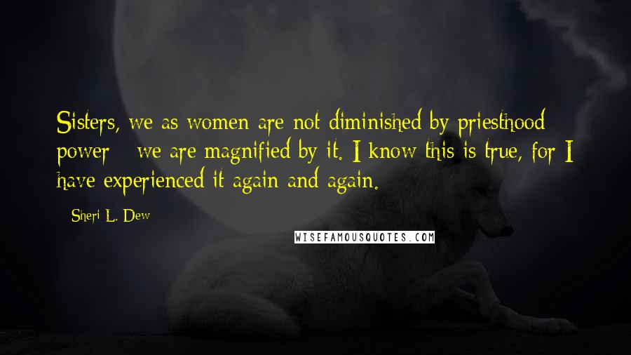 Sheri L. Dew Quotes: Sisters, we as women are not diminished by priesthood power - we are magnified by it. I know this is true, for I have experienced it again and again.