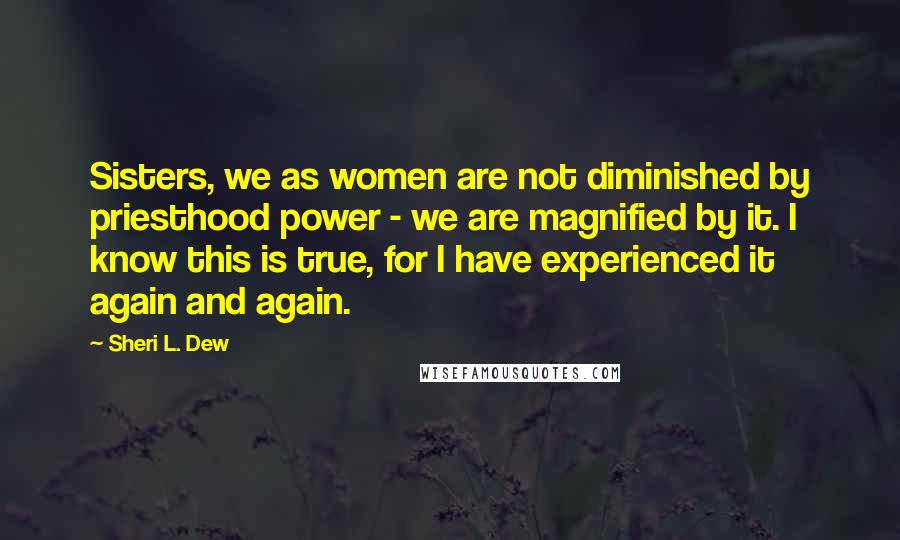 Sheri L. Dew Quotes: Sisters, we as women are not diminished by priesthood power - we are magnified by it. I know this is true, for I have experienced it again and again.