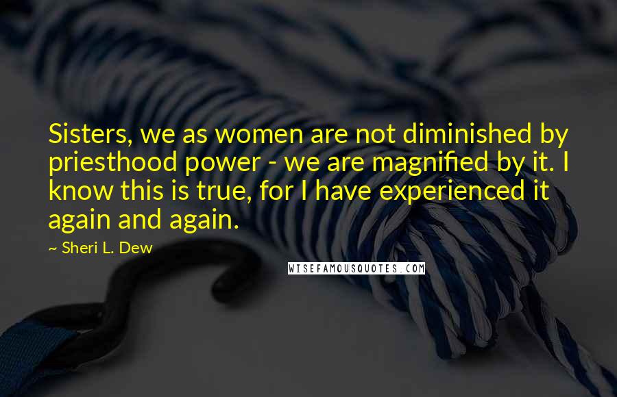 Sheri L. Dew Quotes: Sisters, we as women are not diminished by priesthood power - we are magnified by it. I know this is true, for I have experienced it again and again.