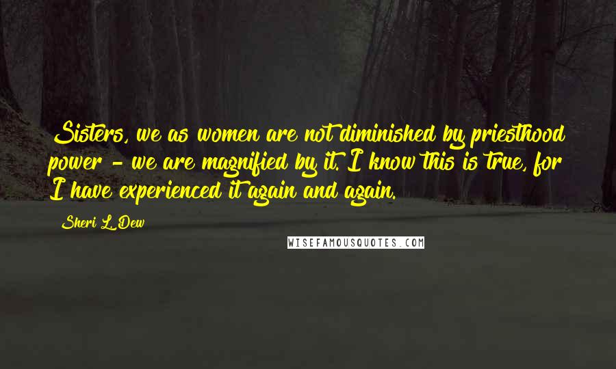 Sheri L. Dew Quotes: Sisters, we as women are not diminished by priesthood power - we are magnified by it. I know this is true, for I have experienced it again and again.