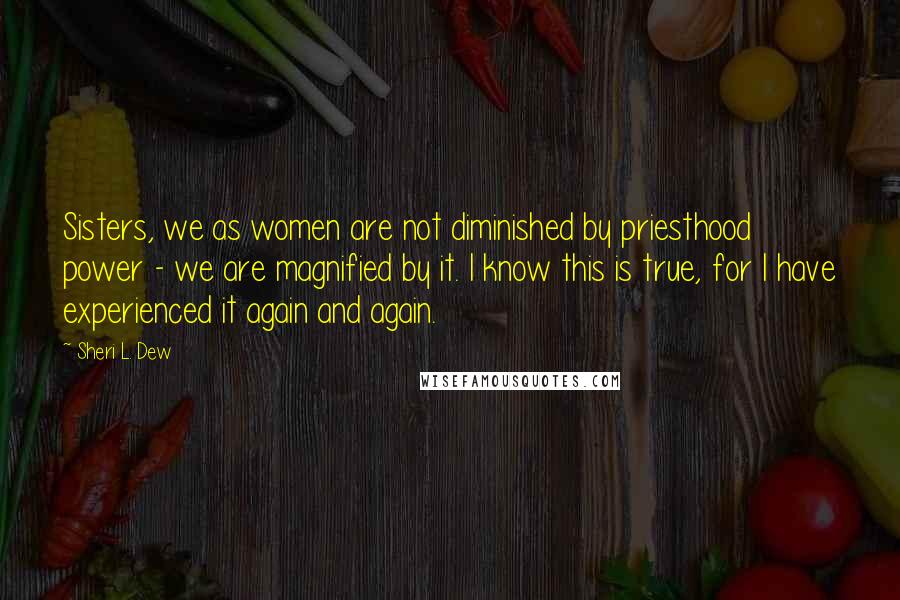 Sheri L. Dew Quotes: Sisters, we as women are not diminished by priesthood power - we are magnified by it. I know this is true, for I have experienced it again and again.