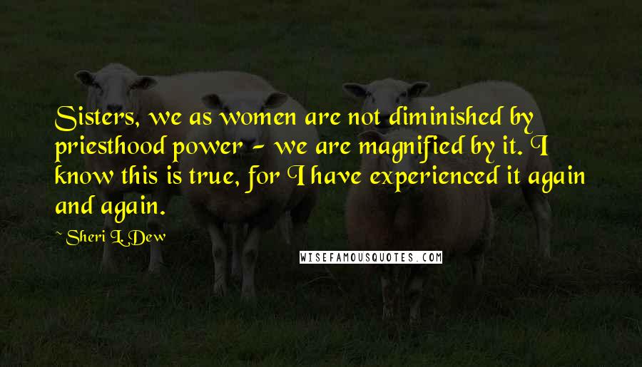 Sheri L. Dew Quotes: Sisters, we as women are not diminished by priesthood power - we are magnified by it. I know this is true, for I have experienced it again and again.