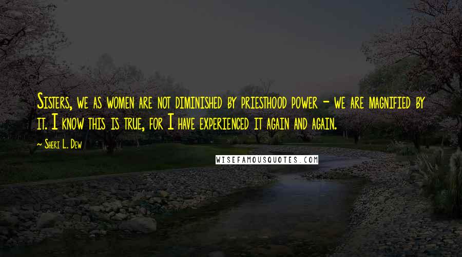 Sheri L. Dew Quotes: Sisters, we as women are not diminished by priesthood power - we are magnified by it. I know this is true, for I have experienced it again and again.