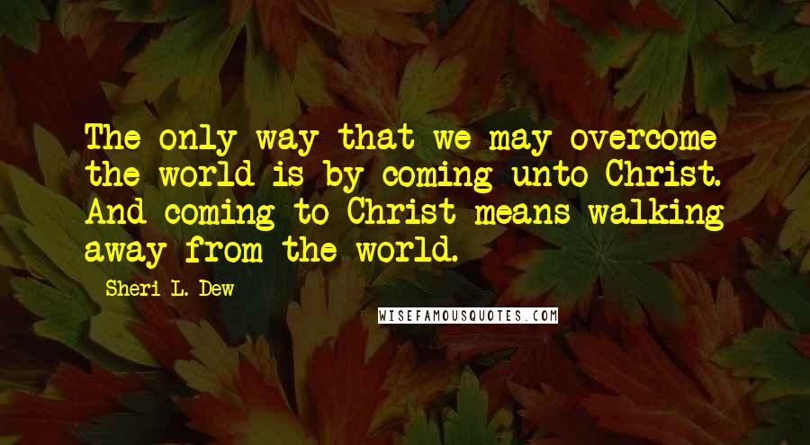 Sheri L. Dew Quotes: The only way that we may overcome the world is by coming unto Christ. And coming to Christ means walking away from the world.