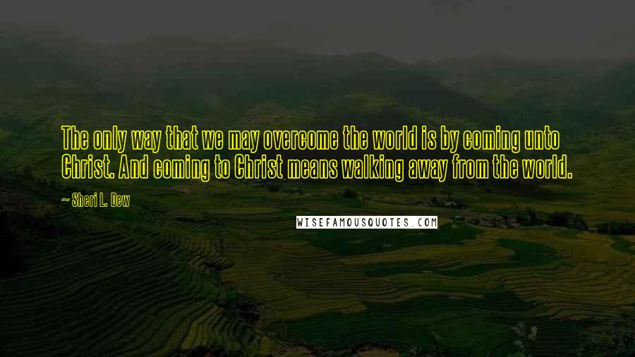 Sheri L. Dew Quotes: The only way that we may overcome the world is by coming unto Christ. And coming to Christ means walking away from the world.