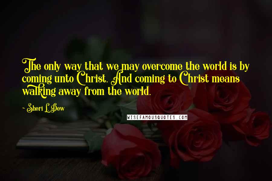 Sheri L. Dew Quotes: The only way that we may overcome the world is by coming unto Christ. And coming to Christ means walking away from the world.