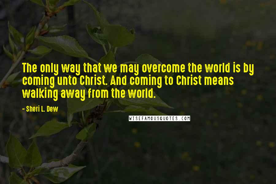 Sheri L. Dew Quotes: The only way that we may overcome the world is by coming unto Christ. And coming to Christ means walking away from the world.