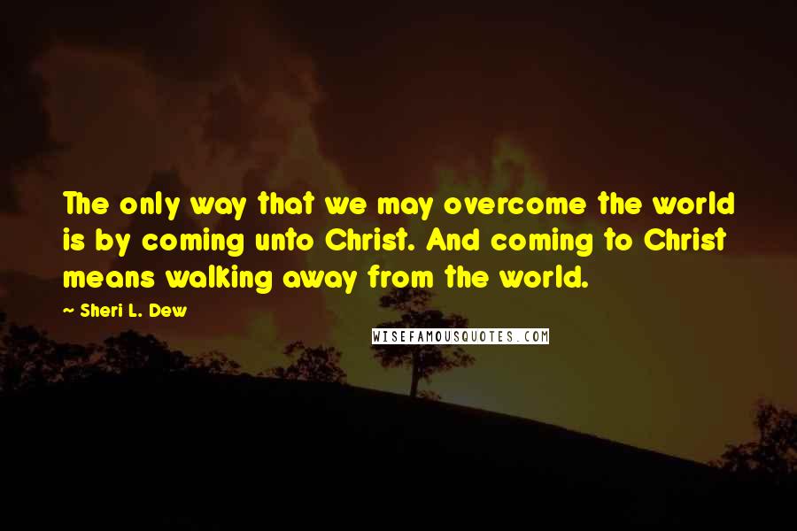 Sheri L. Dew Quotes: The only way that we may overcome the world is by coming unto Christ. And coming to Christ means walking away from the world.