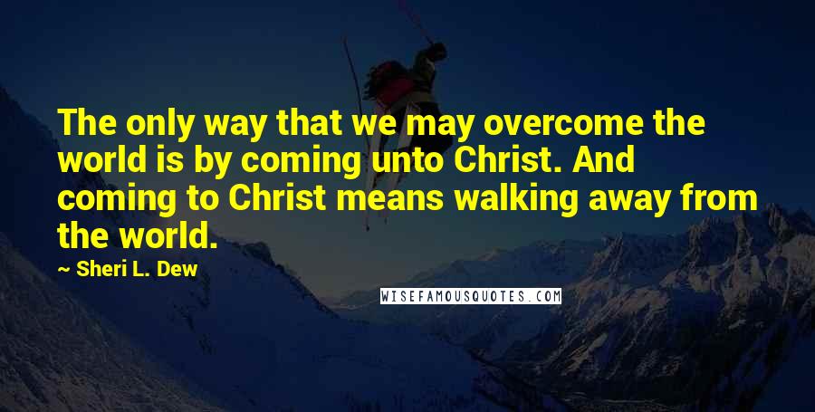 Sheri L. Dew Quotes: The only way that we may overcome the world is by coming unto Christ. And coming to Christ means walking away from the world.