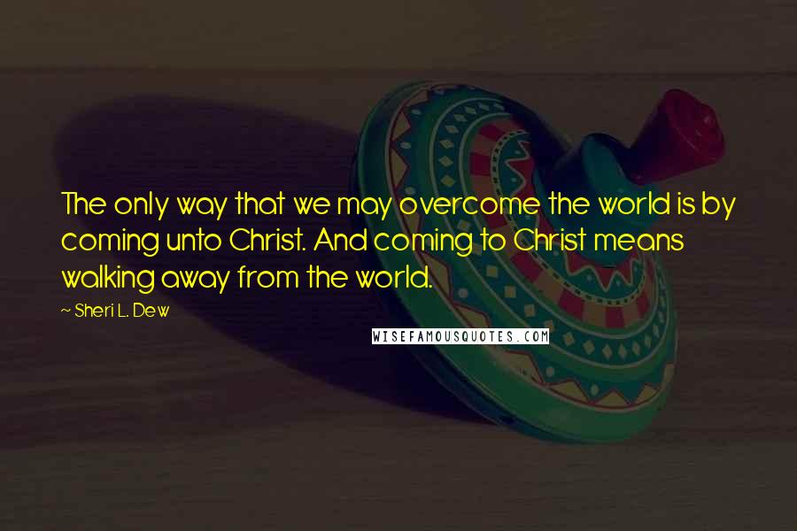 Sheri L. Dew Quotes: The only way that we may overcome the world is by coming unto Christ. And coming to Christ means walking away from the world.