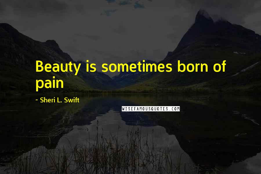 Sheri L. Swift Quotes: Beauty is sometimes born of pain
