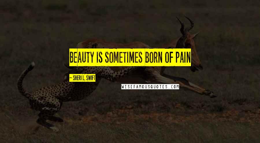 Sheri L. Swift Quotes: Beauty is sometimes born of pain