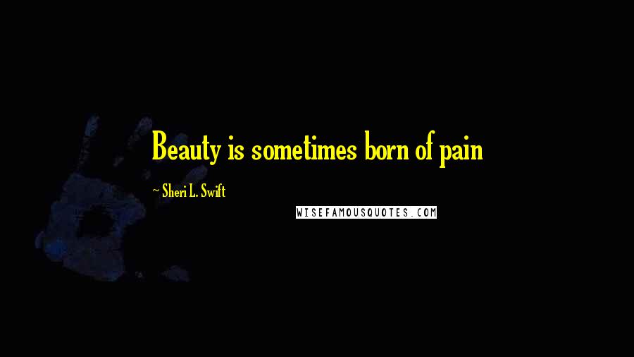 Sheri L. Swift Quotes: Beauty is sometimes born of pain