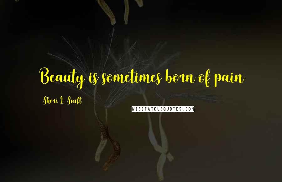 Sheri L. Swift Quotes: Beauty is sometimes born of pain