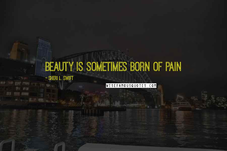 Sheri L. Swift Quotes: Beauty is sometimes born of pain