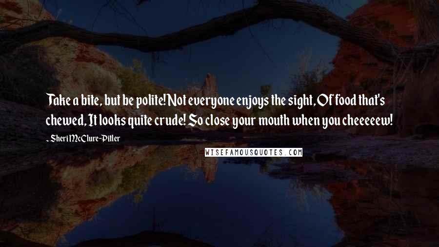 Sheri McClure-Pitler Quotes: Take a bite, but be polite! Not everyone enjoys the sight, Of food that's chewed, It looks quite crude! So close your mouth when you cheeeeew!