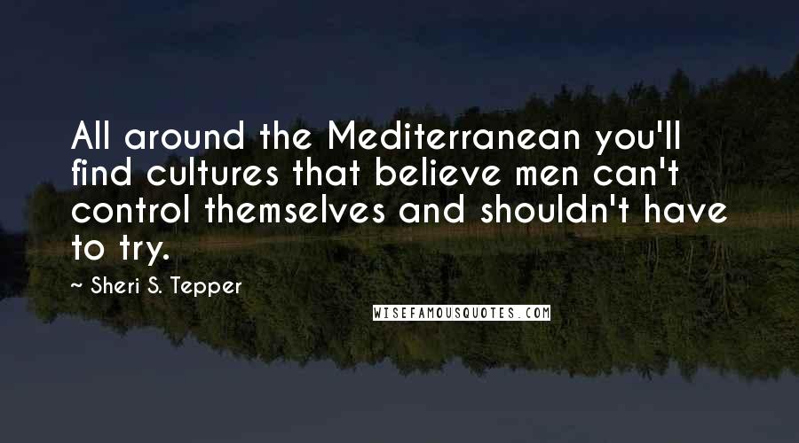 Sheri S. Tepper Quotes: All around the Mediterranean you'll find cultures that believe men can't control themselves and shouldn't have to try.