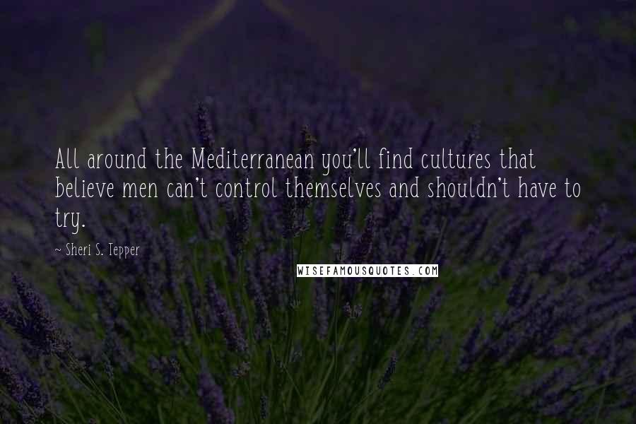 Sheri S. Tepper Quotes: All around the Mediterranean you'll find cultures that believe men can't control themselves and shouldn't have to try.
