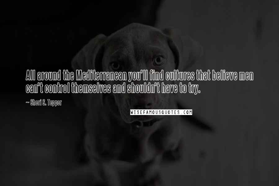 Sheri S. Tepper Quotes: All around the Mediterranean you'll find cultures that believe men can't control themselves and shouldn't have to try.