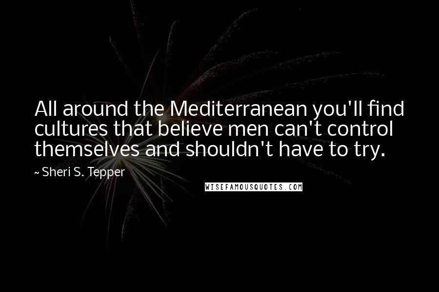 Sheri S. Tepper Quotes: All around the Mediterranean you'll find cultures that believe men can't control themselves and shouldn't have to try.