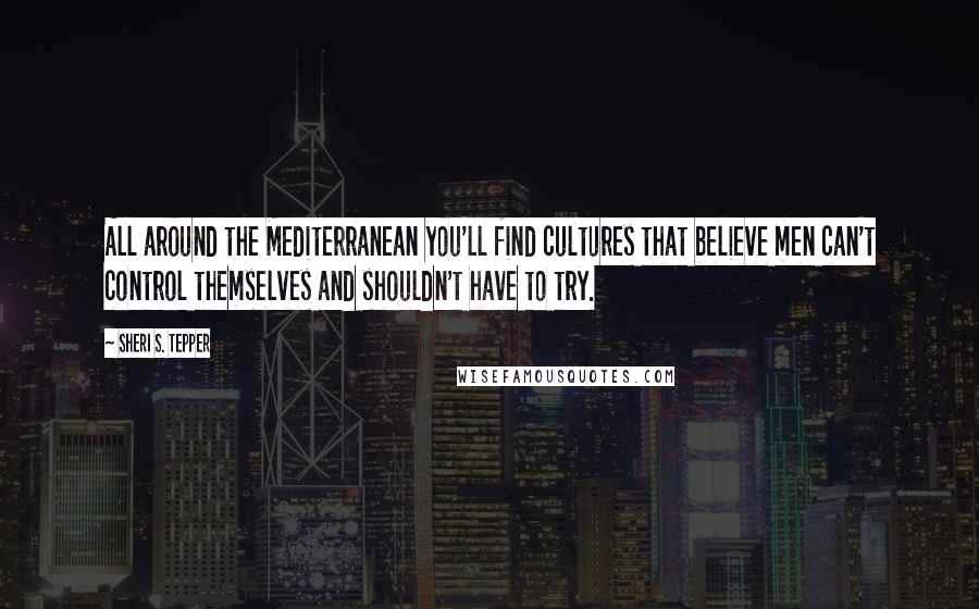 Sheri S. Tepper Quotes: All around the Mediterranean you'll find cultures that believe men can't control themselves and shouldn't have to try.