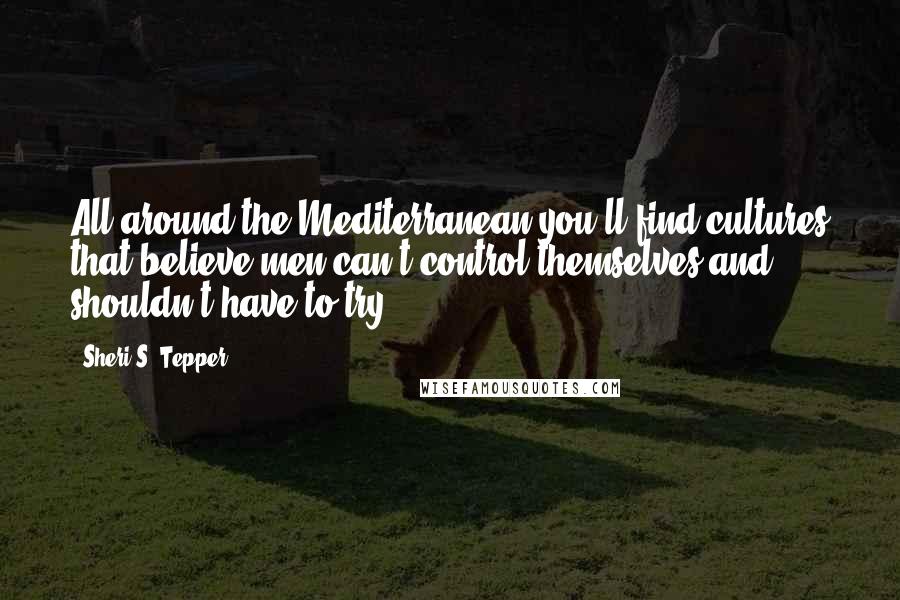 Sheri S. Tepper Quotes: All around the Mediterranean you'll find cultures that believe men can't control themselves and shouldn't have to try.