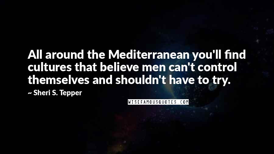 Sheri S. Tepper Quotes: All around the Mediterranean you'll find cultures that believe men can't control themselves and shouldn't have to try.