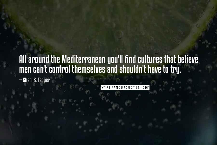 Sheri S. Tepper Quotes: All around the Mediterranean you'll find cultures that believe men can't control themselves and shouldn't have to try.