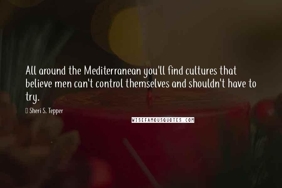 Sheri S. Tepper Quotes: All around the Mediterranean you'll find cultures that believe men can't control themselves and shouldn't have to try.