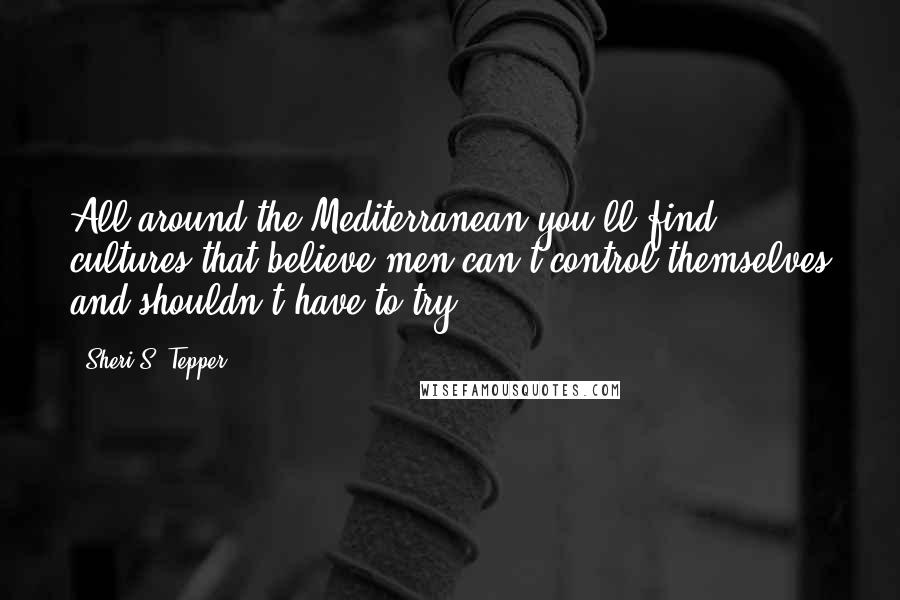 Sheri S. Tepper Quotes: All around the Mediterranean you'll find cultures that believe men can't control themselves and shouldn't have to try.