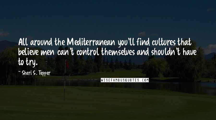 Sheri S. Tepper Quotes: All around the Mediterranean you'll find cultures that believe men can't control themselves and shouldn't have to try.