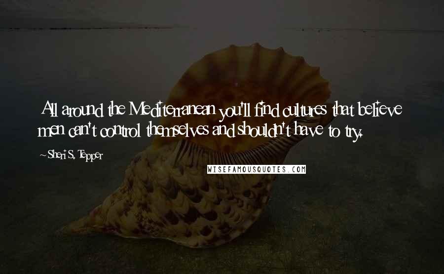 Sheri S. Tepper Quotes: All around the Mediterranean you'll find cultures that believe men can't control themselves and shouldn't have to try.