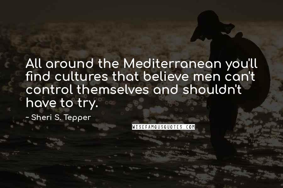 Sheri S. Tepper Quotes: All around the Mediterranean you'll find cultures that believe men can't control themselves and shouldn't have to try.