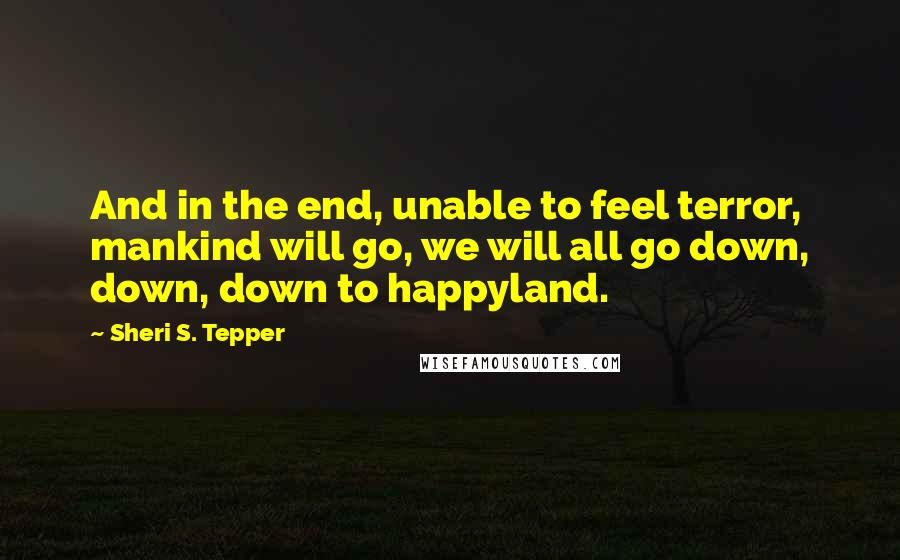 Sheri S. Tepper Quotes: And in the end, unable to feel terror, mankind will go, we will all go down, down, down to happyland.