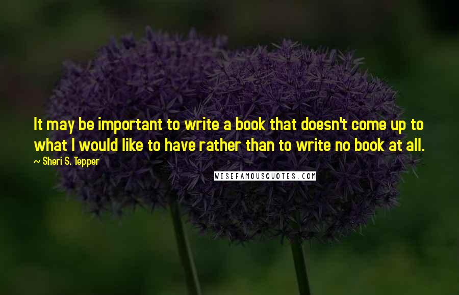 Sheri S. Tepper Quotes: It may be important to write a book that doesn't come up to what I would like to have rather than to write no book at all.