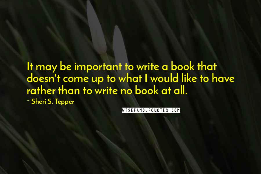 Sheri S. Tepper Quotes: It may be important to write a book that doesn't come up to what I would like to have rather than to write no book at all.