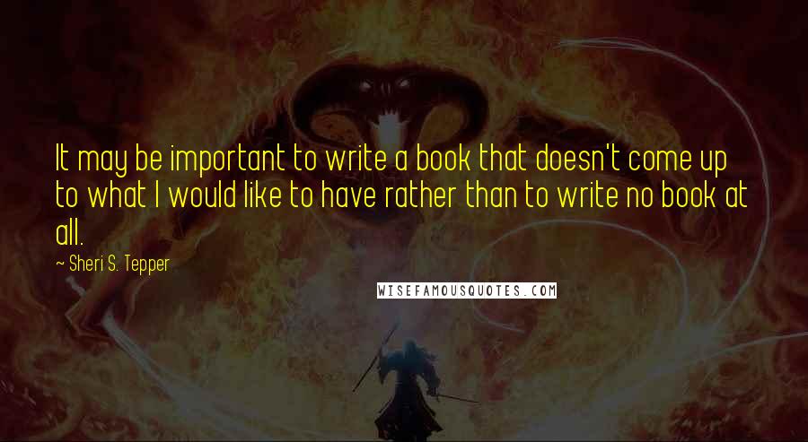 Sheri S. Tepper Quotes: It may be important to write a book that doesn't come up to what I would like to have rather than to write no book at all.