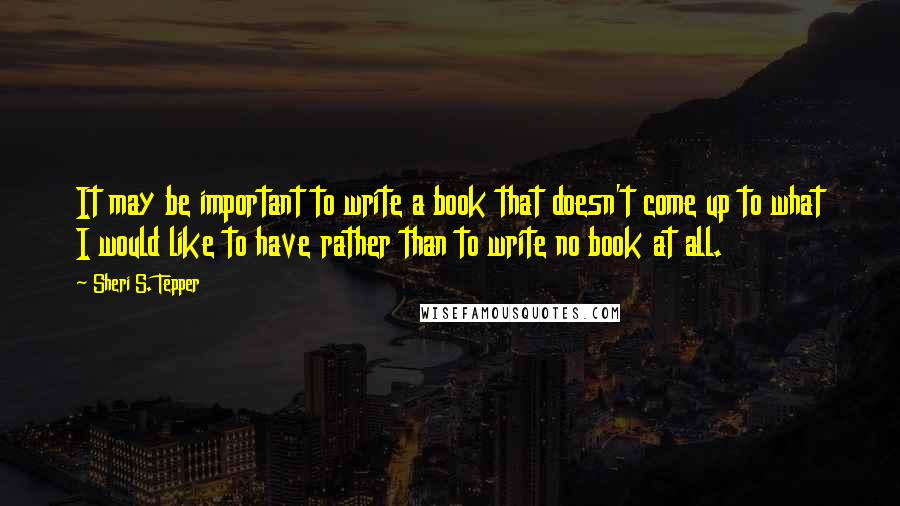 Sheri S. Tepper Quotes: It may be important to write a book that doesn't come up to what I would like to have rather than to write no book at all.